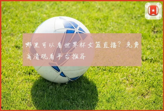 哪里可以看世界杯女篮直播？免费高清观看平台推荐