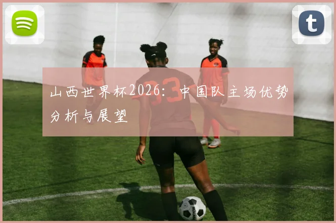 山西世界杯2026:中国队主场优势分析与展望